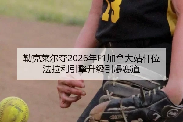 勒克莱尔夺2026年F1加拿大站杆位 法拉利引擎升级引爆赛道