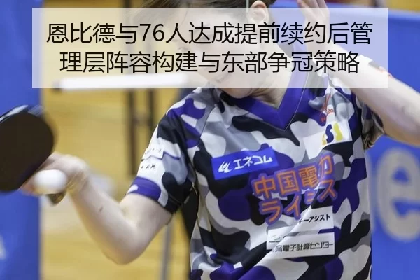 恩比德与76人达成提前续约后管理层阵容构建与东部争冠策略